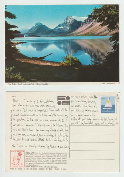 A postcard, front and back.

The front shows a forested lake shore in front of a vast lake backed by craggy mountains. Text at the bottom reads Bow Lake, Banff National Park, Canada.

The back reads: Dear L, I'm sorry I did not believe you when you said you were becoming a lake. It seemed impossible! Even with all the recent advancements in science and the increasing desperation of the eco-messiah movement, I did not believe because I did not want to believe. You are my oldest lover. You were my oldest friend. And now you are something else entirely. A part of the planet! A last-ditch effort to try and turn back the clock on climate change by throwing our bodies, our very selves, into the gears working towards our destruction. Now, at your side, my tears become you. I have swum in the depths of your body. We are all still dying, but you will live, beautiful, cold, and alone. ~X