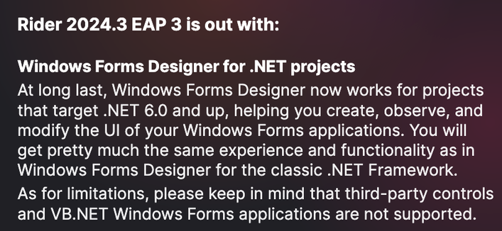 Windows Forms Designer for NET projects
At long last, Windows Forms Designer now works for projects that target .NET 6.0 and up, helping you create, observe, and modify the Ul of your Windows Forms applications. You will get pretty much the same experience and functionality as in Windows Forms Designer for the classic.NET Framework.
As for limitations, please keep in mind that third-party controls and VB.NET Windows Forms applications are not supported.