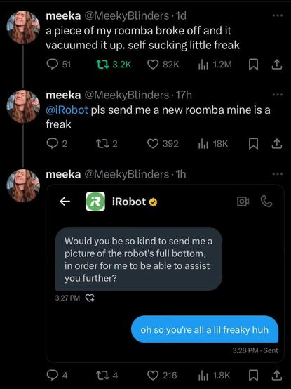 Xitter user @MeekyBlinders created a tweet that said:  A piece of my roomba broke off and it vacuumed it up. Self sucking little freak. 

iRobot pls send me a new roomba mine is a freak

iRobot Xitter account replies: Would you be so kind to send me a picture of the robot's full bottom, in order for me to be able to assist you further?

Xitter user @MeekyBlinders wrote back: Oh, so you all a lil bit freaky, huh? 