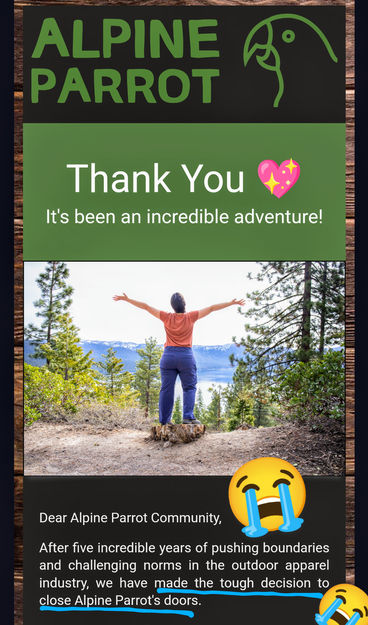 Screenshot of the Alpine Parrot email announcing that they are closing. Image shows the back of a woman in hiking pants at a mountainous overlook with her arms spread wide. I added sobbing emoji. Text reads: 

"Thank You 💖
It's been an incredible adventure!

Dear Alpine Parrot Community,

After five incredible years of pushing boundaries and challenging norms in the outdoor apparel industry, we have made the tough decision to close Alpine Parrot's doors."