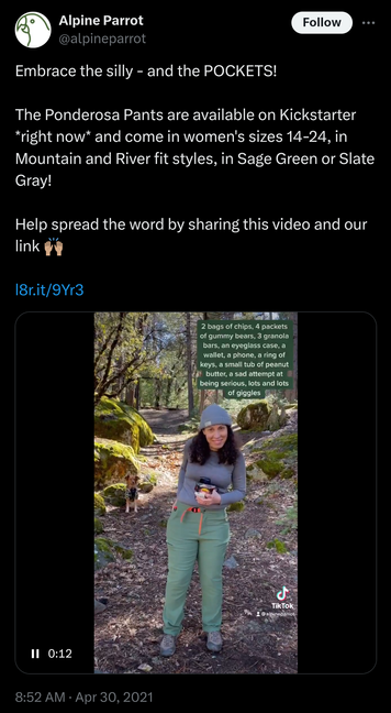 Screenshot of an early tweet from Alpine Parrot:
"Embrace the silly - and the POCKETS!

The Ponderosa Pants are available on Kickstarter *right now* and come in women's sizes 14-24, in Mountain and River fit styles, in Sage Green or Slate Gray!

Help spread the word by sharing this video and our link 🙌🏽"

The video shows a woman pulling multiple items out of her pants pockets, with the caption:
"2 bags of chips, 4 packets of gummy bears, 3 granola bars, an eyeglass case, a wallet, a phone, a ring of keys, a small tub of peanut butter, a sad attempt at being serious, lots and lots of goggles"