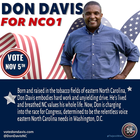 DON DAVIS FOR NCO1 
Born and raised in the tobacco fields of eastern North Carolina, Don Davis embodies hard work and unyielding drive. He's lived
and breathed NC values his whole life. Now, Don is charging
into the race for Congress, determined to be the relentless voice
Eastern North Carolina needs in Washington, D.C.
votedondavis.com 
@DonDavisNC 
