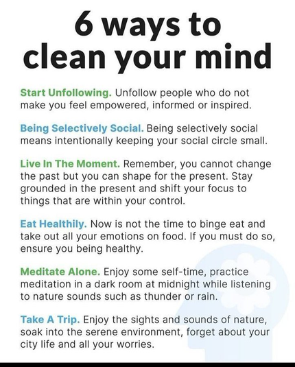 clean your mind Start Unfollowing. Unfollow people who do not make you feel empowered, informed or inspired. Being Selectively Social. Being selectively social means intentionally keeping your social circle small. Live In The Moment. Remember, you cannot change the past but you can shape for the present. Stay grounded in the present and shift your focus to things that are within your control. Eat Healthily. Now is not the time to binge eat and take out all your emotions on food. If you must do so, ensure you being healthy. Meditate Alone. Enjoy some self-time, practice meditation in a dark room at midnight while listening to nature sounds such as thunder or rain. Take A Trip. Enjoy the sights and sounds of nature, soak into the serene environment, forget about your city life and all your worries. e 