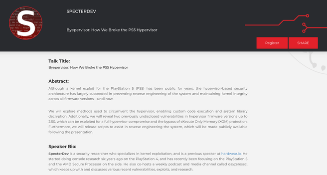 Screenshot of a presentation showing the following text:


SpecterDev

Talk Title:
Byepervisor: How We Broke the PS5 Hypervisor

Abstract:

Although a kernel exploit for the PlayStation 5 (PS5) has been public for years, the hypervisor-based security architecture has largely succeeded in preventing reverse engineering of the system and maintaining kernel integrity across all firmware versions—until now.

We will explore methods used to circumvent the hypervisor, enabling custom code execution and system library decryption. Additionally, we will reveal two previously undisclosed vulnerabilities in hypervisor firmware versions up to 2.50, which can be exploited for a full hypervisor compromise and the bypass of eXecute Only Memory (XOM) protection. Furthermore, we will release scripts to assist in reverse engineering the system, which will be made publicly available following the presentation.

Speaker Bio:

SpecterDev is a security researcher who specializes in kernel exploitation, and is a previous speaker at hardwear.io. He started doing console research six years ago on the PlayStation 4, and has recently been focusing on the PlayStation 5 and the AMD Secure Processor on the side. He also co-hosts a weekly podcast and media channel called dayzerosec, which keeps up with and discusses various recent vulnerabilities, exploits, and research.
