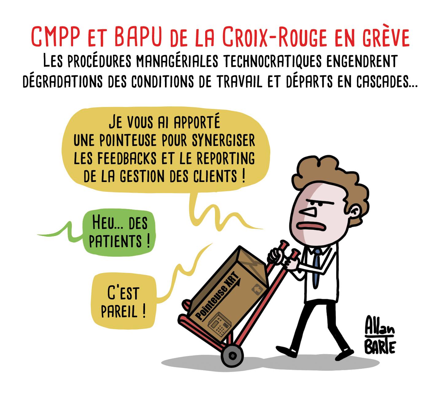 Titre : CMPP et BAPU de la Croix-Rouge en grève
Les procédures managériales technocratiques engendrent dégradations des conditions de travail et départs en cascades...

Un manageur, dossier sous le bras, l'air austère :
- Je vous ai apporté une pointeuse pour synergiser les feedbacks et le reporting de la gestion des clients !

Quelqu'un lui répond :
- Heu... des patients !

Le manageur :
- C’est pareil !