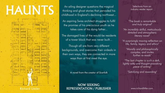 HAUNTS
An ailing designer questions the magical thinking & ghost stories that pervaded his childhood in England’s declining northwest...
An aspiring Swiss architect struggles to fulfil the promise of his precocious youth as he takes care of his dying father...
The damaged lives of the would-be residents of a tower block that was never built...
Though all are from very different backgrounds, and overcome their ordeals in their own ways, they are connected in more ways than at first meet the eye.
A novel from the creator of Scarfolk. NOW SEEKING AGENT/PUBLISHER
Selections from industry reader report:
"The book is remarkable & truly original"
"An incredibly skilful, meticulously detailed & atmospheric literary novel"
"A surprisingly moving reflection on life, family, legacy & ethics"
"Morally & philosophically complex, and invites further re-reads"
"The last chapter is such a deft, lightly witty & thought-provoking piece of writing"
"Satisfying & rewarding"
www.richardlittler.com
