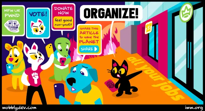 Art by WobblyDev.com 
A black cat with IWW red card calls out ORGANIZE pointing to factory/office/workplace entrance.
Other creatures are distracted by phone apps advertising 
Eg Donate Now Feel Good Non-Profit 
Share this article to save the planet (SHARE)
VOTE!
MFW UR PWND 