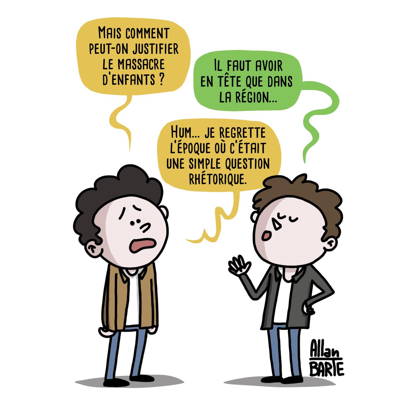 Deux personnes discutent.
Le premier, désespéré :
- Mais comment peut-on justifier le massacre d’enfants ?
La deuxième, explicatif :
- Il faut avoir en tête que dans la région...
Le premier, encore plus désespéré :
- Hum... je regrette l’époque où c’était une simple question rhétorique.