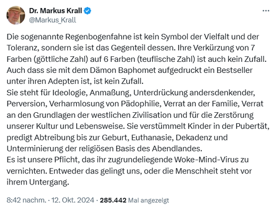 ‘ Dr. Markus Krall @Markus Krall

Die sogenannte Regenbogenfahne ist kein Symbol der Vielfalt und der Toleranz, sondern sie ist das Gegenteil dessen. lhre Verkürzung von 7 Farben (göttliche Zahl) auf 6 Farben (teuflische Zahl) ist auch kein Zufall. Auch dass sie mit dem Dämon Baphomet aufgedruckt ein Bestseller unter ihren Adepten ist, ist kein Zufall.
Sie steht für Ideologie, Anmaßung, Unterdrückung andersdenkender, Perversion, Verharmlosung von Pädophilie, Verrat an der Familie, Verrat an den Grundlagen der westlichen Zivilisation und für die Zerstörung unserer Kultur und Lebensweise. Sie verstümmelt Kinder in der Pubertät, predigt Abtreibung bis zur Geburt, Euthanasie, Dekadenz und Unterminierung der religiésen Basis des Abendlandes. Es ist unsere Pflicht, das ihr zugrundeliegende Woke-Mind-Virus zu vernichten. Entweder das gelingt uns, oder die Menschheit steht vor ihrem Untergang.

8:42 nachm. - 12. Okt. 2024 - 285.442 Mal angezeigt 