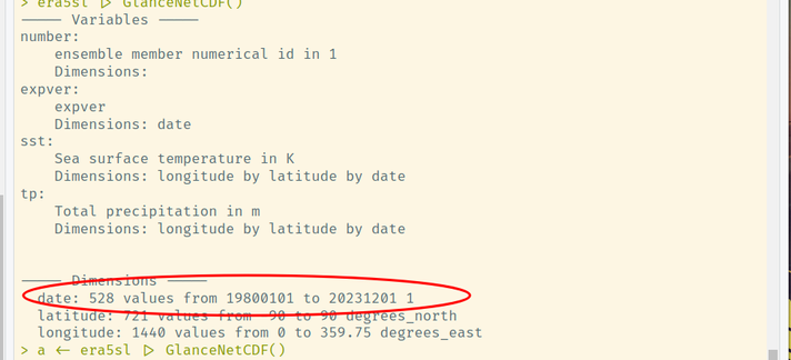 > era5sl |> GlanceNetCDF()
----- Variables ----- 
number:
    ensemble member numerical id in 1
    Dimensions: 
expver:
    expver
    Dimensions: date
sst:
    Sea surface temperature in K
    Dimensions: longitude by latitude by date
tp:
    Total precipitation in m
    Dimensions: longitude by latitude by date


----- Dimensions ----- 
  date: 528 values from 19800101 to 20231201 1
  latitude: 721 values from -90 to 90 degrees_north
  longitude: 1440 values from 0 to 359.75 degrees_east