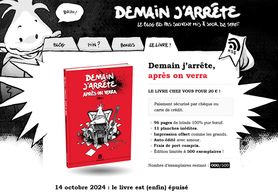 Capture d’écran du site de Demain j’arrête, après on verra.

Le livre chez vous pour 20 € !

Paiement sécurisé par chèque ou carte de crédit.

- 96 pages de lolade 100% pur bœuf.
- 11 planches inédites.
- Impression offset comme les grands.
- Auto-édité avec amour.
- Frais de port compris.
- Édition limitée à 500 exemplaires !

Nombre d’exemplaires restant : 000/500
14 octobre 2024 : le livre est (enfin) épuisé