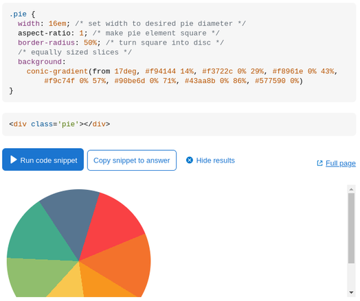 Screenshot of the code + visual result in the simplest possible case: all the slices are equal and they don't need to be elements (interactive, holding text content).
```
.pie {
  width: 16em; /* set width to desired pie diameter */
  aspect-ratio: 1; /* make pie element square */
  border-radius: 50%; /* turn square into disc */
  /* equally sized slices */
  background: 
    conic-gradient(from 17deg, #f94144 14%, #f3722c 0% 29%, #f8961e 0% 43%, 
        #f9c74f 0% 57%, #90be6d 0% 71%, #43aa8b 0% 86%, #577590 0%)
}
```
