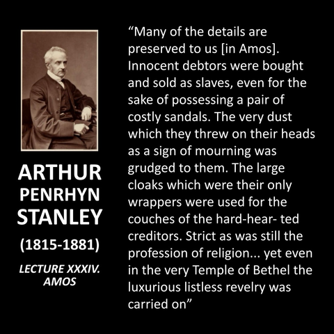 "Many of the details are preserved to us [in Amos]. Innocent debtors were bought and sold as slaves, even for the sake of possessing a pair of costly sandals. The very dust which they threw on their heads as a sign of mourning was grudged to them. The large cloaks which were their only wrappers were used for the couches of the hard-hear-ted creditors. Strict as was still the profession of religion... yet even in the very Temple of Bethel the luxurious listless revelry was carried on"