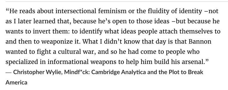 “He reads about intersectional feminism or the fluidity of identity –not as I later learned that, because he’s open to those ideas –but because he wants to invert them: to identify what ideas people attach themselves to and then to weaponize it. What I didn’t know that day is that Bannon wanted to fight a cultural war, and so he had come to people who specialized in informational weapons to help him build his arsenal.”
― Christopher Wylie, Mindf*ck: Cambridge Analytica and the Plot to Break America