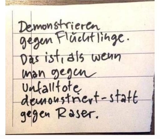 Handgeschriebener zettel

DEMONSTRIEREN gegen Flüchtlinge. Das ist, als wenn man gegen Unfalltote demonstriert - statt gegen Raser.

