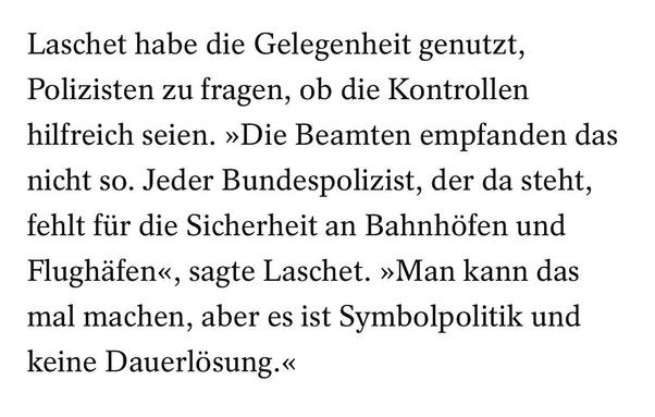 Texttafel

Laschet habe die Gelegenheit genutzt, Polizisten zu fragen, ob die Kontrollen hilfreich seien. »Die Beamten empfanden das nicht so. Jeder Bundespolizist, der da steht, fehlt für die Sicherheit an Bahnhöfen und Flughäfen«, sagte Laschet. »Man kann das mal machen, aber es ist Symbolpolitik und keine Dauerlösung.«