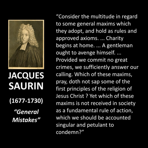 "Consider the multitude in regard to some general maxims which they adopt, and hold as rules and approved axioms. ... Charity begins at home.... A gentleman ought to avenge himself.... Provided we commit no great crimes, we sufficiently answer our calling. Which of these maxims, pray, doth not sap some of the first principles of the religion of Jesus Christ? Yet which of these maxims is not received in society as a fundamental rule of action, which we should be accounted singular and petulant to condemn?"
