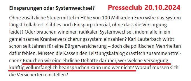 Text in Datei:

Presseclub 20.10.2024

Einsparungen oder Systemwechsel?
Ohne zusätzliche Steuermittel in Höhe von 100 Milliarden Euro wäre das System längst kollabiert. Gibt es noch Einsparpotenzial, ohne dass die Versorgung leidet? Oder brauchen wir einen radikalen Systemwechsel, indem alle in ein gemeinsames Krankenversicherungssystem einzahlen? Karl Lauterbach wirbt schon seit Jahren für eine Bürgerversicherung – doch die politischen Mehrheiten dafür fehlen. Müssen die Kassen den Leistungskatalog drastisch zusammenstreichen? Brauchen wir eine ehrliche Debatte darüber, wer welche Versorgung künftig vollumfänglich beanspruchen kann und wer nicht? Worauf müssen sich die Versicherten einstellen?