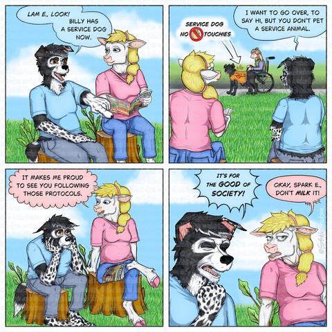 Anthro border collie (male) in light blue tee shirt and blue sits beside an anthro sheep (ewe) in pink tee shirt and blue jeans at a park. They are sitting on separate tree stumps.  Border collie, pointing into the foreground: Look, Lammy! Billy has a  service dog now. Camera angle shifts behind them to reveal an anthro goat in a vest, long sleeved shirt and slacks in a wheelchair holding the leash of a Labrador (non-anthropomorphic) wearing an orange vest warning not to pet the service dog.  Border collie: I want to go over and say hi, but you can't pet a service animal. Camera angle returns to its original P O V.  Collie's head rests sullenly in his palms, elbows resting on his knees.  Sheep: It makes me proud to see you following those protocols.  Collie dramatically makes a fist and clenches his eyes shut. Collie: It's for the good of society! Sheep, eyes half-lidded: Okay, Sparky, don't milk it.