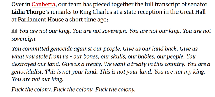 Over in Canberra, our team has pieced together the full transcript of senator Lidia Thorpe’s remarks to King Charles at a state reception in the Great Hall at Parliament House a short time ago:

You are not our king. You are not sovereign. You are not our king. You are not sovereign.

You committed genocide against our people. Give us our land back. Give us what you stole from us – our bones, our skulls, our babies, our people. You destroyed our land. Give us a treaty. We want a treaty in this country. You are a genocidalist. This is not your land. This is not your land. You are not my king. You are not our king.

Fuck the colony. Fuck the colony. Fuck the colony.