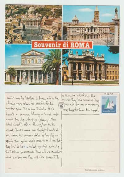 A postcard, front and back.

The front is divided into four equal-sized pictures, one in each corner, with the text Souvenir di Roma centered on the card. Each picture is of a classical style building in white stone, one covered with a mural, one with statues. Maybe one is Vatican City? They are all daytime shots and empty of people.

The back reads: Tourism was the lifeblood of Rome, and so the citizens were asked to sacrifice for the greater good. This is how Isabella found herself a souvenir, following a tourist couple around the city a few days (sleeping in their hotel closet) before following them to the airport. That's where she thought it would all end, where her souvenir status as basically an unpaid tour guide would cease to be of use. Yet they handed her a ticket, provided gratis by the Italian government. "How will we remember what our trip was like without a souvenir?" As to that, she couldn't say. She assumed they had memories. They assumed she was remembering everything for them. Bon voyage!