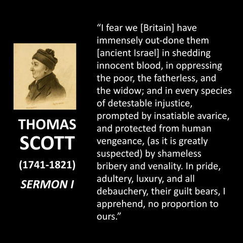 "I fear we [Britain] have immensely out-done them [ancient Israel] in shedding innocent blood, in oppressing the poor, the fatherless, and the widow; and in every species of detestable injustice, prompted by insatiable avarice, and protected from human vengeance, (as it is greatly suspected) by shameless bribery and venality. In pride, adultery, luxury, and all debauchery, their guilt bears, I apprehend, no proportion to ours."