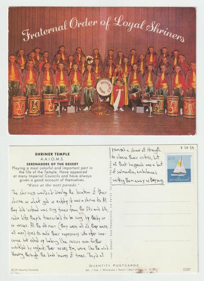 A postcard, front and back.

The front shows a group picture of Shriners inside their temple. They appear to be vaguely dressed in garb appropriating some indigenous culture and have instruments (mostly drums) before them. There are too many reds and yellows so it kind of looks like ketchup and mustard or a McDonald's reunion.

The back reads: The shriners wouldn't divulge the location of their shrine or what god or entity it was a shrine to. All they did instead was sing tunes from the 50s and 60s, radio hits they'd transcribed to be sung by thirty or so voices. All the old men (they were all old, they were all men) tried to mold their expressions into utter innocence but ended up looking like raisins even further wrinkled by neglect. Their voices, too, were like the wind blowing through the dead leaves of trees. They'd all promised a show of strength to silence their critics, but all that happened was a bout of salmonella, ambulances carting them away as they sang.