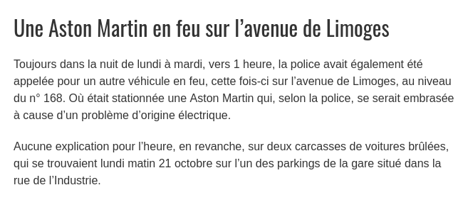 Une Aston Martin en feu sur l’avenue de Limoges. Toujours dans la nuit de lundi à mardi, vers 1 heure, la police avait également été appelée pour un autre véhicule en feu, cette fois-ci sur l’avenue de Limoges, au niveau du n° 168. Où était <br />stationnée une Aston Martin qui, selon la police, se serait embrasée à cause d’un problème d’origine électrique. Aucune explication pour l’heure, en revanche, sur deux carcasses de voitures brûlées, qui se trouvaient lundi matin 21 octobre <br />sur l’un des parkings de la gare situé dans la rue de l’Industrie.