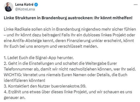 Screenshot Lena Kotré, AfD / Twitter: 

Linke Strukturen in Brandenburg austrocknen: Ihr könnt mithelfen!

Linke Radikale sollen sich in Brandenburg nirgendwo mehr sicher fühlen – und Ihr könnt dazu beitragen! Falls Ihr ein dubioses linkes Projekt oder eine Antifa-Absteige kennt, deren Finanzierung unklar erscheint, könnt Ihr Euch bei uns anonym und verschlüsselt melden.

1. Ladet Euch die Signal-App herunter.
2. Geht in die Einstellungen und schaltet die Weitergabe Eurer Telefonnummer ab, damit wir nicht nachvollziehen können, wer Ihr seid. WICHTIG: Verratet uns niemals Euren Namen oder Details, die Euch identifizieren könnten!
3. Kontaktiert den Nutzer buerolenakotre.99.
4. Erzählt uns etwas über dieses linke Projekt, und wir schauen es uns genauer an.