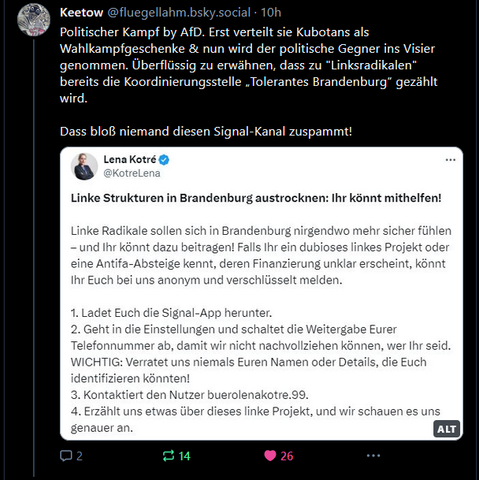 Keetow
‪@fluegellahm.bsky.social‬
Politischer Kampf by AfD. Erst verteilt sie Kubotans als Wahlkampfgeschenke & nun wird der politische Gegner ins Visier genommen. Überflüssig zu erwähnen, dass zu "Linksradikalen" bereits die Koordinierungsstelle „Tolerantes Brandenburg“ gezählt wird.

Dass bloß niemand diesen Signal-Kanal zuspammt!