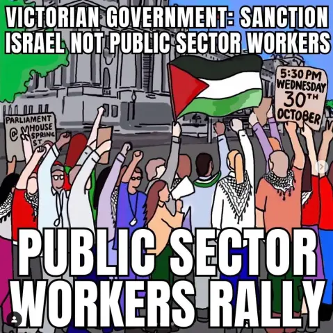 Text: 
Victorian Government Sanction Israel not public sector workers

5.30pm Wednesday 30th October 2024

Parliament House Spring Street 

Public Sector Workers Rally 

Image: 
Workers assembled raise arms in the air with clenched “solidarity” fists. Some wear keffiyeh / scarves others wave Palestine flags.
