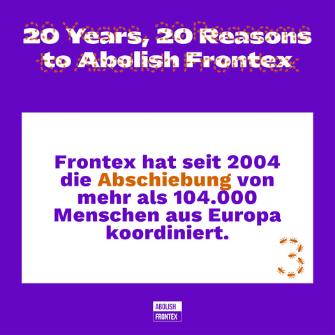 weiß auf violettem Hintergrund:
20 Years, 20 Reasons to Abolish Frontex
darüber der gleiche Text nochmal ein einer orangen Typo, deren Linien aus Insekten gezeichnet sind.

In einem weißen Kasten: [violett:] Frontex hat seit 2004 die [orange:] Abschiebung [violett:] von mehr als 104.000 Menschen aus Europa koordiniert.
rechts unten darin eine aus Insekten gezeichnete 3

unten ABOLISH FRONTEX Logo