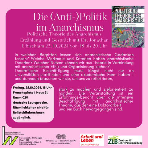  Die (Anti-)Politik im ANARCHISMUS 
Politische Theorie des Anarchismus Erzählung und Gespräch mit Dr. Jonathan  Eibisch am 25.10.2024 von 19 bis 21 Uhr 
Ort: Franckeplatz 1, Haus 31, Raum 020 Halle/Saale
In welchen Begriffen lassen sich anarchistische Gedanken fassen? Welche Merkmale und Kriterien haben anarchistische Theorien? Welchen Nutzen können wir aus Theorie in Verbindung mit anarchistischer Ethik und Organisierung ziehen? Theoretische Beschäftigung muss längst nicht nur an Universitäten stattfinden und eine akademische Form haben - und dennoch brauchen wir sie, um uns zu reflektieren, stark zu machen und zielorientiert zu handeln.
Die Veranstaltung ist ein Erfahrungsbericht über die intensive Beschäftigung mit anarchistischer Theorie, aus der eine Doktorarbeit und ein Buch hervorgegangen sind. deutsche Lautsprache, Rollstuhlfahrer:innen zuganglich. 