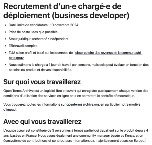 Recrutement d'un·e chargé·e de déploiement (business developer)

Date limite de candidature : 10 novembre 2024

Prise de poste : dès que possible.

Statut juridique recherché : indépendant.

Télétravail complet.

TJM selon profil et basé sur les données de l'observatoire des revenus de la communauté beta.gouv.

Nous estimons la charge à 1 jour de travail par semaine, mais cela peut évoluer en fonction des besoins du produit et de vos disponibilités.

Sur quoi vous travaillerez

Open Terms Archive est un logiciel libre et ouvert qui enregistre publiquement chaque version des conditions d'utilisation des services en ligne pour en permettre le contrôle démocratique.

Vous trouverez toutes les informations sur opentermsarchive.org, en particulier notre modèle d'impact.

Avec qui vous travaillerez

L'équipe cœur est constituée de 3 personnes à temps partiel qui travaillent sur le produit depuis 4 ans, basées en France. Nous avons également une community manager basée au Nigeria, et un écosystème de contributrices et contributeurs internationaux, majoritairement basés en Europe.