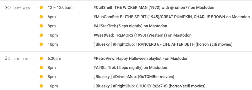 OCT. 30, WED

@ 12-1205am #CultShelf: THE WICKER MAN (1973) with @rsmon77 on Mastodon 
6pm #MusComEnt: BLITHE SPIRIT (1945)/GREAT PUMPKIN, CHARLIE BROWN on Mastodon 
8pm #AlIStarTrek (5 eps nightly) on Mastodon 
10pm #WestWed: TREMORS (1990) (Westerns) on Mastodon 
10pm [ Bluesky ] #FrightClub: TRANCERS 6 - LIFE AFTER DETH (horror/scifi movies) 

OCT. 31, THU

@ 6:30pm #RetroView: Happy Halloween playlist - on Mastodon 
8pm #AlIStarTrek (5 eps nightly) on Mastodon 
8pm [ Bluesky ] #DrivelnMob: (OcTOMBer movies) 
10pm [ Bluesky ] #FrightClub: CHUCKY (s2e7-8) (horror/scifi movies) 