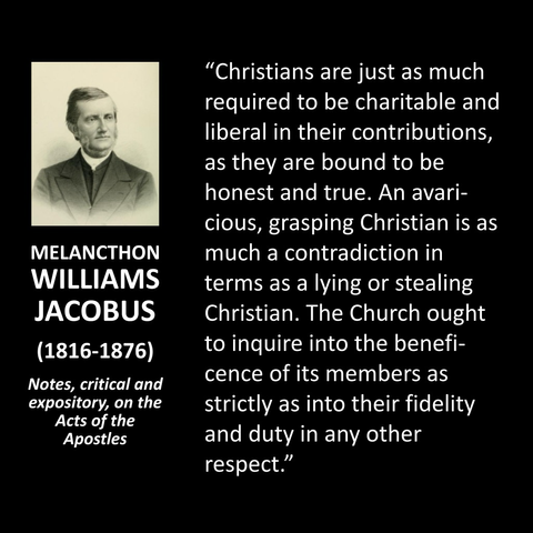 "Christians are just as much required to be charitable and liberal in their contributions, as they are bound to be honest and true. An avari-cious, grasping Christian is as much a contradiction in terms as a lying or stealing Christian. The Church ought to inquire into the beneficence of its members as strictly as into their fidelity and duty in any other respect."
