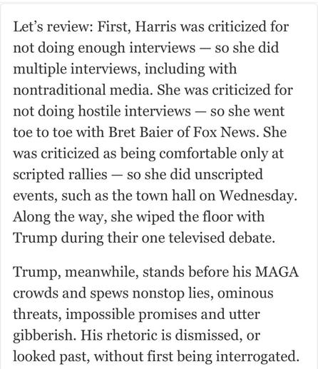 Let’s review: First, Harris was criticized for not doing enough interviews — so she did multiple interviews, including with nontraditional media. She was criticized for not doing hostile interviews — so she went toe to toe with Bret Baier of Fox News. She was criticized as being comfortable only at scripted rallies — so she did unscripted events, such as the town hall on Wednesday. Along the way, she wiped the floor with Trump during their one televised debate. Trump, meanwhile, stands before his MAGA crowds and spews nonstop lies, ominous threats, impossible promises and utter gibberish. His rhetoric is dismissed, or looked past, without first being interrogated.