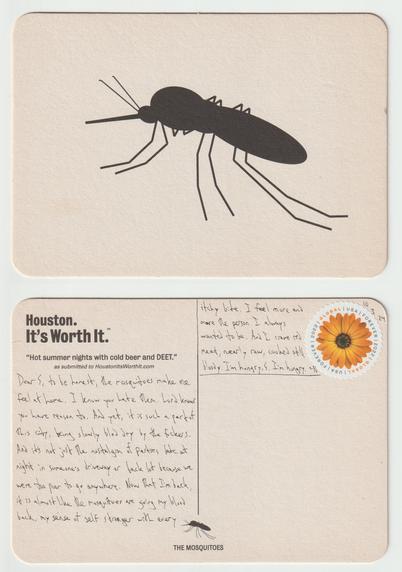 A postcard, front and back.

The front of the postcard (made of thick, coaster-like material) has a silhouette of a mosquito on it. Without wings, strangely. Obviously, this is the symbol of Houston.

The back reads: Dear S, to be honest, the mosquitoes make me feel at home. I know you hate them. Lord knows you have reason to. And yet, it is such a part of this city, being slowly bled dry by the fuckers. And it's not just the nostalgia of parties late at night in someone's driveway or back lot because we were too poor to go anywhere. Now that I'm back, it is almost like the mosquitoes are giving my blood back, my sense of self stronger with every itchy bite. I feel more and more the person I always wanted to be. And I crave red meat, nearly raw, cooked still bloody. I'm hungry. I'm hungry. ~N