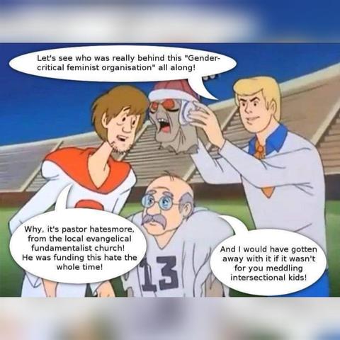 Scooby-Doo cartoon, with Fred & Shaggy unmasking another villain.

Fred says, "Let's see who was really behind this "Gender- critical feminist organisation" all along!"

Shaggy says, "Why, it's Pastor Hatesmore, from the local evangelical fundamentalist church! He was funding this hate the whole time!"

Pastor Hatesmore says, "And I would have gotten away with it if it wasn't for you meddling intersectional kids!"