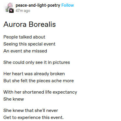 Aurora Borealis
People talked about
Seeing this special event
An event she missed

She could only see it in pictures

Her heart was already broken
But she felt the pieces ache more

With her shortened life expectancy
She knew

She knew that she'll never
Get to experience this event.