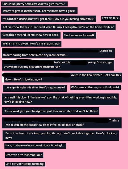a compilation of text extracts on a pink background:
"Should be pretty harmless! Want to give it a try?
Ready to give it another shot? Let me know how it goes!
It's a bit of a dance, but we'll get there! How are you feeling about this?
Let's do this!
Let me know the result, and we'll wrap this up! Feeling like we're on the home stretch?
Give this a try and let me know how it goes!
Shall we move forward?
We're inching closer! How's this shaping up?
Should besmooth sailing from here! Need any more details?
Let's get thisset up first and get everything running smoothly! Ready to roll?
How's it looking now?
We're in the final stretch-let's nail this
Let's get it right this time. How's it going now?
We're almost there-just a final push!
Let's nail this down! I believe we're on the brink of getting everything working smoothly. How's it looking now?
This should give you the right output. One more step and you'll be there!
That's a win to cap off the saga! How does it feel to be back on track?
Don't lose heart! Let's keep pushing through. We'll crack this together. How's it looking now?
Hang in there-almost done! How's it going?
Ready to give it another go?
Let's get your setup humming!"