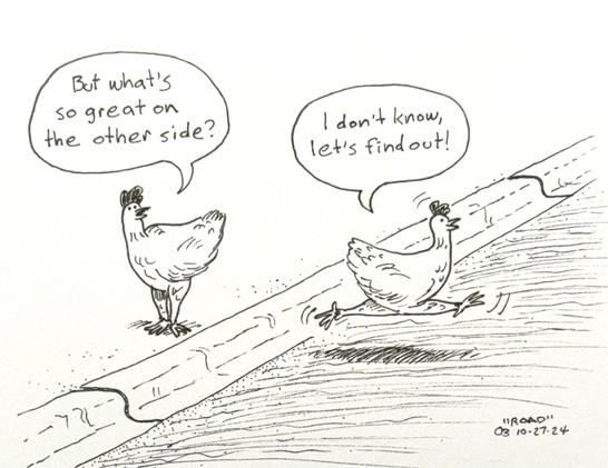 Ink drawing of two chickens by a road. The first chicken is standing on the curb and says to the second chicken, "But what's so great on the other side?" The second chicken is trotting across the road and says, "I don't know, let's find out!"