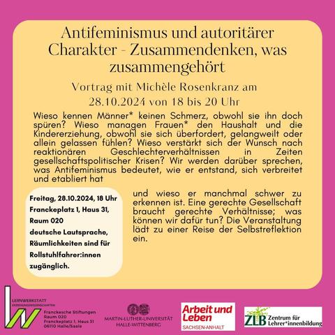 Antifeminismus und autoritärer Charakter - Zusammendenken, was zusammen gehört Vortrag mit Michele Rosenkranz 
am 28.10.2024 von 18 bis 20 Uhr 
Wieso kennen Männer* keinen Schmerz, obwohl sie ihn doch spüren? Wieso managen Frauen* den Haushalt und die Kindererziehung, obwohl sie sich überfordert, gelangweilt oder allein gelassen fühlen? Wieso verstärkt sich der Wunsch nach reaktionären Geschlechterverhältnissen in Zeiten gesellschaftspolitischer Krisen? Wir werden darüber sprechen, was Antifeminismus bedeutet, wie er entstand, sich verbreitet
und etabliert hat und wieso er manchmal schwer zu erkennen ist. 
Eine gerechte Gesellschaft  braucht gerechte Verhältnisse, was können wir dafür tun? Die Veranstaltung lädt zu einer Reise der Selbstreflexion ein. 
Wo: 
Franckeplatz 1, Haus 31, Raum 020
Vortrag findet in deutscher Lautsprache statt. 
 Räumlichkeiten sind für Rollstuhlfahrer:innen zugänglich. 