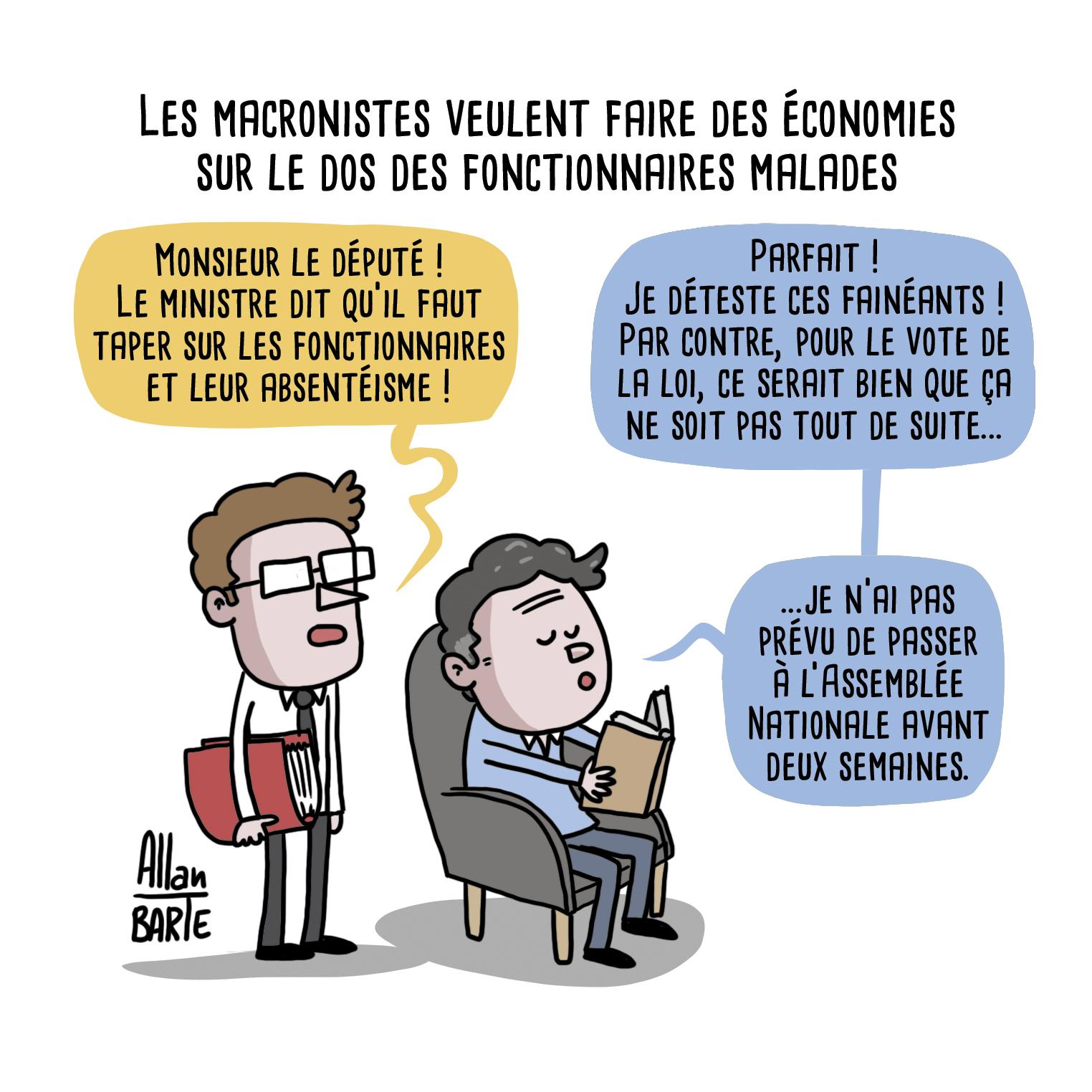 Titre : Les macronistes veulent faire des économies sur le dos des fonctionnaires malades
Un secrétaire, dossier sous le bras :
- Monsieur le député !
Le ministre dit qu’il faut
taper sur les fonctionnaires
et leur absentéisme !
Le député, livre à la main, dans un fauteuil :
- Parfait ! Je déteste ces fainéants !
Par contre, pour le vote de la loi, ce serait bien que ça ne soit pas tout de suite... ...je n’ai pas prévu de passer à l’Assemblée Nationale avant deux semaines.