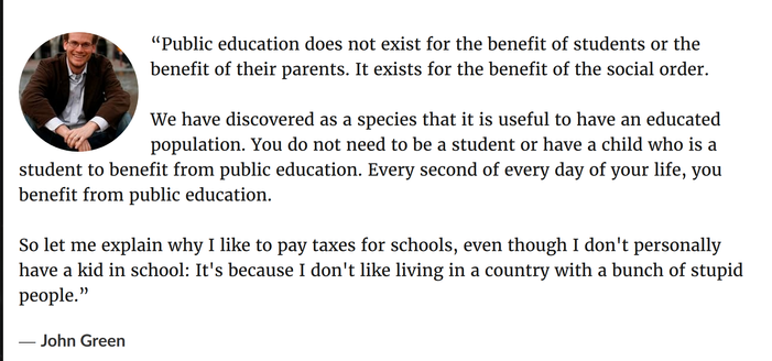 “Public education does not exist for the benefit of students or the benefit of their parents. It exists for the benefit of the social order.

We have discovered as a species that it is useful to have an educated population. You do not need to be a student or have a child who is a student to benefit from public education. Every second of every day of your life, you benefit from public education.

So let me explain why I like to pay taxes for schools, even though I don't personally have a kid in school: It's because I don't like living in a country with a bunch of stupid people.”
― John Green