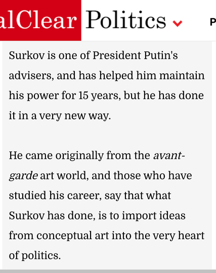 response has become a central part of a new system of political control. And to understand how this is happening, you have to look to Russia, to a man called Vladislav Surkov, who is a hero of our time.

Surkov is one of President Putin's advisers, and has helped him maintain his power for 15 years, but he has done it in a very new way.

He came originally from the avant-garde art world, and those who have studied his career, say that what Surkov has done, is to import ideas from conceptual art into the very heart of politics.

His aim is to undermine peoples' perceptions of the world, so they never know what is really happening.

Surkov turned Russian politics into a bewildering, constantly changing piece of theater. 
