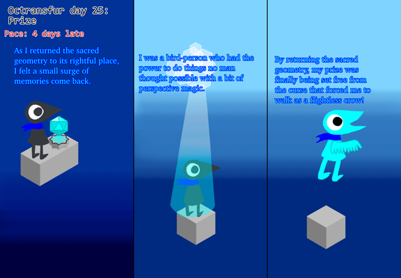 Panel 1: I, as a flightless crow, return a sacred geometry. "As I returned the sacred geometry to its rightful place, I felt a small surge of memories come back."
Panel 2: A light shines down on me, indicating me gaining freedom and becoming a flying cyan crow. "I was a bird-person who had the power to do things no man thought possible with a bit of perspective magic."
Panel 3: Now free from my curse, I fly and explore heights I haven’t been able to for a while. "By returning the sacred geometry, my prize was finally being set free from the curse that forced me to walk as a flightless crow!"
