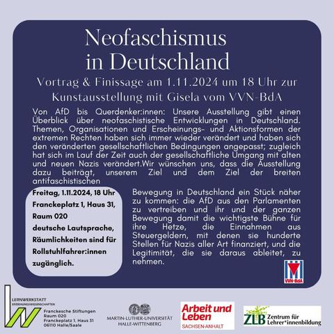 Vortrag & Finissage 
am 1.11.2024 um 18 Uhr 
mit Gisela vom VVN-BdA 
Von AfD bis Querdenker: innen: Unsere Ausstellung gibt einen Überblick über neofaschistische Entwicklungen in Deutschland. Themen, Organisationen und Erscheinungs- und Aktionsformen der extremen Rechten haben sich immer wieder verändert und haben sich den veränderten gesellschaftlichen Bedingungen angepasst; zugleich hat sich im Lauf der Zeit auch der gesellschaftliche Umgang mit alten und neuen Nazis Wir wünschen uns, dass die Ausstellung dazu beiträgt unserem Ziel der breiten antifaschistischen Bewegung in Deutschland ein Stück    näher zu kommen: die AfD aus den Parlamenten  zu vertreiben und ihr und der Bewegung damit die wichtigste Bühne für ihre Hetze, die  Einnahmen  aus Steuergeldern mit denen sie hunderte Stellen für Nazis aller Art finanziert und die Legitimität, die sie daraus ableiten, nehmen. 
Franckeplatz 1, Haus 31, Raum 020
deutsche Lautsprache, Räumlichkeiten sind für Rollstuhlfahrer:innen zugänglich
