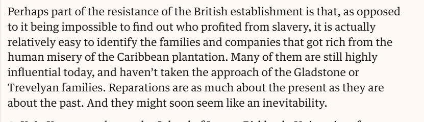 Perhaps part of the resistance of the British establishment is that, as opposed to it being impossible to find out who profited from slavery, it is actually relatively easy to identify the families and companies that got rich from the human misery of the Caribbean plantation. Many of them are still highly influential today, and haven’t taken the approach of the Gladstone or Trevelyan families. Reparations are as much about the present as they are about the past. And they might soon seem like an inevitability. 