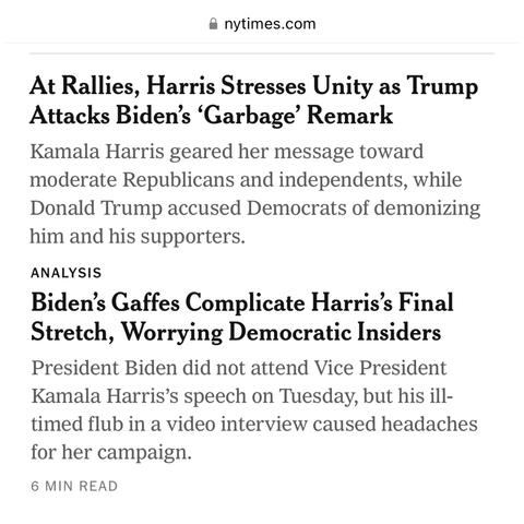 Stories 3 and 4 at  NYT

At Rallies, Harris Stresses Unity as Trup Attacks Biden’s ‘Garbage’ Remark - NYT headline

Biden’s Gaffes Complicate Harris’s Final Stretch, Worrying Democratic Insiders
